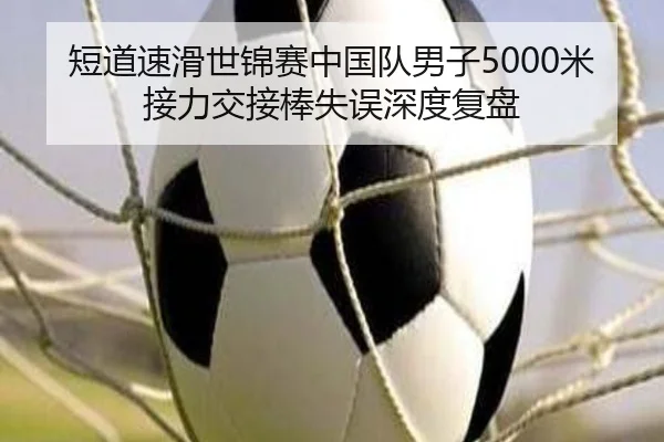短道速滑世锦赛中国队男子5000米接力交接棒失误深度复盘